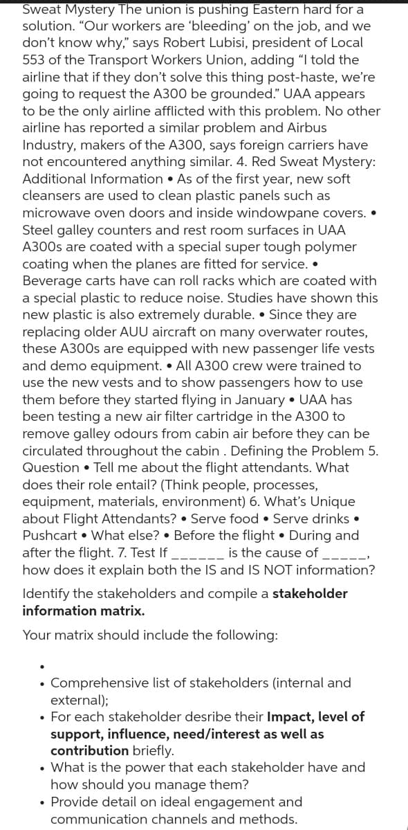 Sweat Mystery The union is pushing Eastern hard for a
solution. "Our workers are 'bleeding' on the job, and we
don't know why," says Robert Lubisi, president of Local
553 of the Transport Workers Union, adding "I told the
airline that if they don't solve this thing post-haste, we're
going to request the A300 be grounded." UAA appears
to be the only airline afflicted with this problem. No other
airline has reported a similar problem and Airbus
Industry, makers of the A300, says foreign carriers have
not encountered anything similar. 4. Red Sweat Mystery:
Additional Information. As of the first year, new soft
cleansers are used to clean plastic panels such as
microwave oven doors and inside windowpane covers..
Steel galley counters and rest room surfaces in UAA
A300s are coated with a special super tough polymer
coating when the planes are fitted for service..
Beverage carts have can roll racks which are coated with
a special plastic to reduce noise. Studies have shown this
new plastic is also extremely durable. Since they are
replacing older AUU aircraft on many overwater routes,
these A300s are equipped with new passenger life vests
and demo equipment. All A300 crew were trained to
use the new vests and to show passengers how to use
them before they started flying in January. UAA has
been testing a new air filter cartridge in the A300 to
remove galley odours from cabin air before they can be
circulated throughout the cabin. Defining the Problem 5.
Question • Tell me about the flight attendants. What
does their role entail? (Think people, processes,
equipment, materials, environment) 6. What's Unique
about Flight Attendants? Serve food Serve drinks.
Pushcart What else? Before the flight. During and
after the flight. 7. Test If
is the cause of
how does it explain both the IS and IS NOT information?
Identify the stakeholders and compile a stakeholder
information matrix.
Your matrix should include the following:
• Comprehensive list of stakeholders (internal and
external);
• For each stakeholder desribe their Impact, level of
support, influence, need/interest as well as
contribution briefly.
What is the power that each stakeholder have and
how should you manage them?
• Provide detail on ideal engagement and
communication channels and methods.
