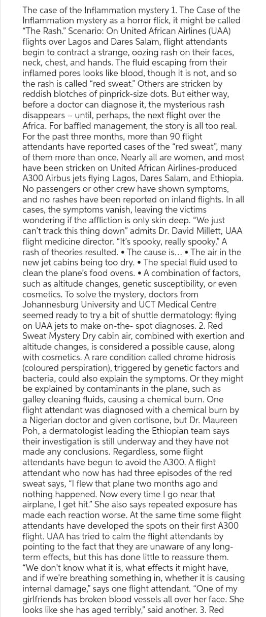 The case of the Inflammation mystery 1. The Case of the
Inflammation mystery as a horror flick, it might be called
"The Rash." Scenario: On United African Airlines (UAA)
flights over Lagos and Dares Salam, flight attendants
begin to contract a strange, oozing rash on their faces,
neck, chest, and hands. The fluid escaping from their
inflamed pores looks like blood, though it is not, and so
the rash is called "red sweat." Others are stricken by
reddish blotches of pinprick-size dots. But either way,
before a doctor can diagnose it, the mysterious rash
disappears - until, perhaps, the next flight over the
Africa. For baffled management, the story is all too real.
For the past three months, more than 90 flight
attendants have reported cases of the "red sweat", many
of them more than once. Nearly all are women, and most
have been stricken on United African Airlines-produced
A300 Airbus jets flying Lagos, Dares Salam, and Ethiopia.
No passengers or other crew have shown symptoms,
and no rashes have been reported on inland flights. In all
cases, the symptoms vanish, leaving the victims
wondering if the affliction is only skin deep. "We just
can't track this thing down" admits Dr. David Millett, UAA
flight medicine director. "It's spooky, really spooky." A
rash of theories resulted. The cause is.... The air in the
new jet cabins being too dry. The special fluid used to
clean the plane's food ovens. A combination of factors,
such as altitude changes, genetic susceptibility, or even
cosmetics. To solve the mystery, doctors from
Johannesburg University and UCT Medical Centre
seemed ready to try a bit of shuttle dermatology: flying
on UAA jets to make on-the-spot diagnoses. 2. Red
Sweat Mystery Dry cabin air, combined with exertion and
altitude changes, is considered a possible cause, along
with cosmetics. A rare condition called chrome hidrosis
(coloured perspiration), triggered by genetic factors and
bacteria, could also explain the symptoms. Or they might
be explained by contaminants in the plane, such as
galley cleaning fluids, causing a chemical burn. One
flight attendant was diagnosed with a chemical burn by
a Nigerian doctor and given cortisone, but Dr. Maureen
Poh, a dermatologist leading the Ethiopian team says
their investigation is still underway and they have not
made any conclusions. Regardless, some flight
attendants have begun to avoid the A300. A flight
attendant who now has had three episodes of the red
sweat says, "I flew that plane two months ago and
nothing happened. Now every time I go near that
airplane, I get hit." She also says repeated exposure has
made each reaction worse. At the same time some flight
attendants have developed the spots on their first A300
flight. UAA has tried to calm the flight attendants by
pointing to the fact that they are unaware of any long-
term effects, but this has done little to reassure them.
"We don't know what it is, what effects it might have,
and if we're breathing something in, whether it is causing
internal damage," says one flight attendant. "One of my
girlfriends has broken blood vessels all over her face. She
looks like she has aged terribly," said another. 3. Red