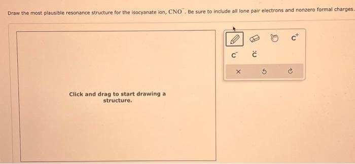 Draw the most plausible resonance structure for the isocyanate ion, CNO. Be sure to include all lone pair electrons and nonzero formal charges.
Click and drag to start drawing a
structure.
C C
X