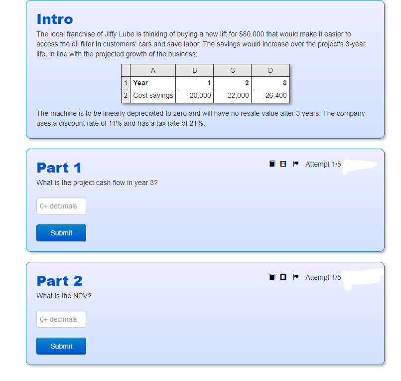 Intro
The local franchise of Jiffy Lube is thinking of buying a new lift for $80,000 that would make it easier to
access the oil filter in customers' cars and save labor. The savings would increase over the project's 3-year
life, in line with the projected growth of the business:
A
Part 1
What is the project cash flow in year 3?
0+ decimals
Submit
Part 2
What is the NPV?
1 Year
2 Cost savings
0+ decimals
Submit
B
The machine is to be linearly depreciated to zero and will have no resale value after 3 years. The company
uses a discount rate of 11% and has a tax rate of 21%.
1
20,000
с
2
22,000
D
3
26,400
BAttempt 1/5
BAttempt 1/5