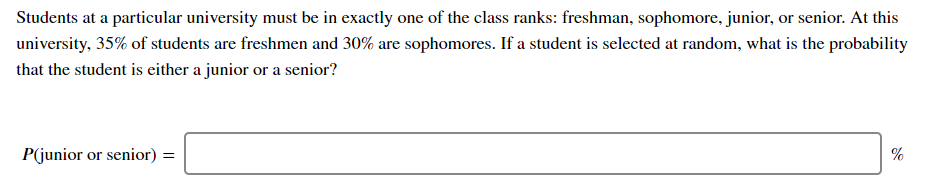 Students at a particular university must be in exactly one of the class ranks: freshman, sophomore, junior, or senior. At this
university, 35% of students are freshmen and 30% are sophomores. If a student is selected at random, what is the probability
that the student is either a junior or a senior?
P(junior or senior) =
%
