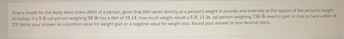 Find a model for the Body Mass Index (BMI) of a person, given that BMI varies directly as a person's weight in pounds and inversely as the square of the person's height
in inches. If a 5 ft tall person weighing 98 lb has a BMI of 19.14, how much weight would a 5 ft, 11 in. tall person weighing 156 lb need to gain or lose to have a BMI of
21? Write your answer as a positive value for weight gain or a negative value for weight loss. Round your answer to one decimal place.
