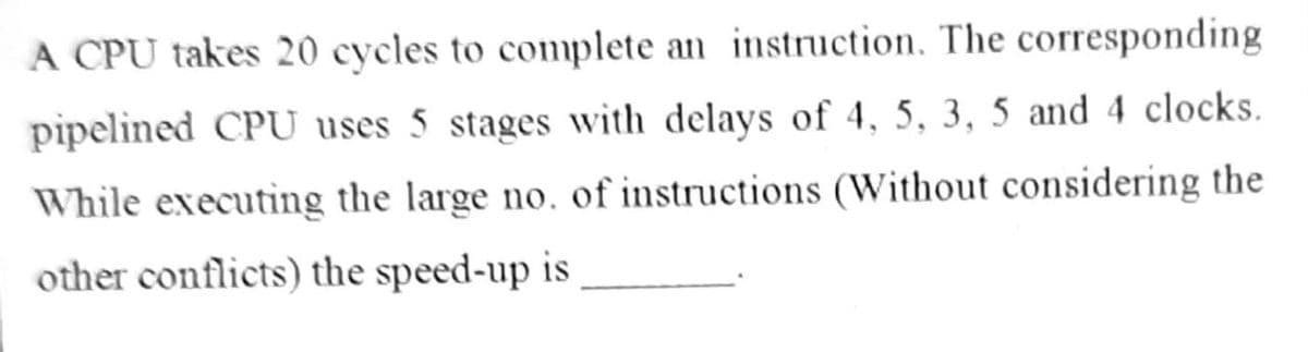 A CPU takes 20 cycles to complete an instruction. The corresponding
pipelined CPU uses 5 stages with delays of 4, 5, 3, 5 and 4 clocks.
While executing the large no, of instructions (Without considering the
other conflicts) the speed-up is
