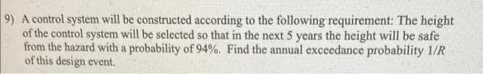 9) A control system will be constructed according to the following requirement: The height
of the control system will be selected so that in the next 5 years the height will be safe
from the hazard with a probability of 94%. Find the annual exceedance probability 1/R
of this design event.
