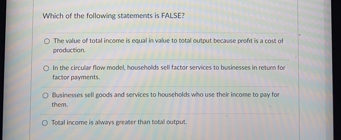 Which of the following statements is FALSE?
O The value of total income is equal in value to total output because profit is a cost of
production.
O In the circular flow model, households sell factor services to businesses in return for
factor payments.
O Businesses sell goods and services to households who use their income to pay for
them.
O Total income is always greater than total output.
