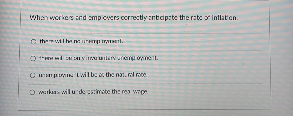 When workers and employers correctly anticipate the rate of inflation,
O there will be no unemployment.
O there will be only involuntary unemployment.
O unemployment will be at the natural rate.
O workers will underestimate the real wage.
