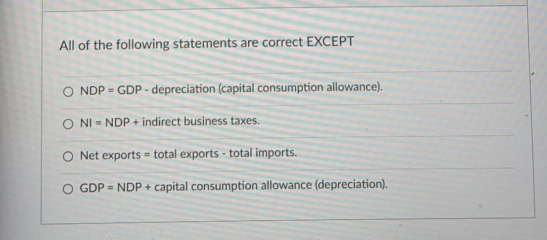 All of the following statements are correct EXCEPT
O NDP = GDP - depreciation (capital consumption allowance).
O NI = NDP+ indirect business taxes.
O Net exports = total exports - total imports.
GDP = NDP + capital consumption allowance (depreciation).
