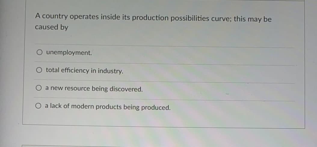 A country operates inside its production possibilities curve; this may be
caused by
O unemployment.
O total efficiency in industry.
Oa new resource being discovered.
O a lack of modern products being produced.
