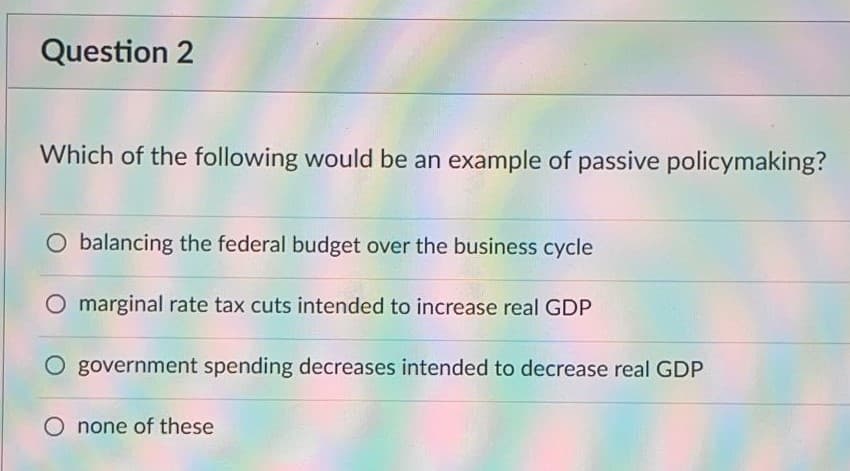 Question 2
Which of the following would be an example of passive policymaking?
O balancing the federal budget over the business cycle
O marginal rate tax cuts intended to increase real GDP
O government spending decreases intended to decrease real GDP
O none of these
