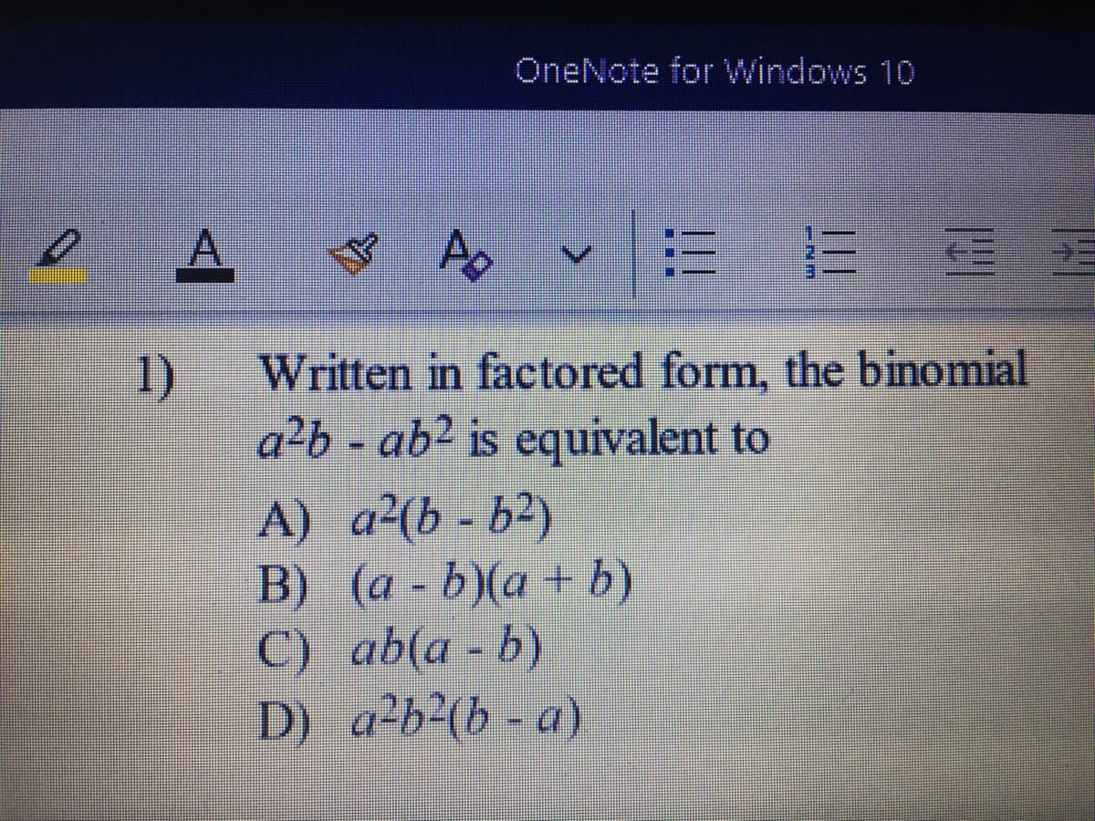 OneNote for Windows 10
A.
1)
Written in factored form, the binomial
a²b - ab? is equivalent to
A) a²(b - b²)
B) (a - b)(a+ b)
C) ab(a - b)
D) a-b²(b - a)
