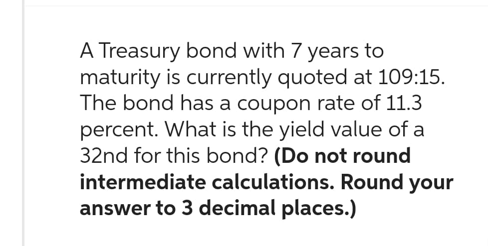 A Treasury bond with 7 years to
maturity is currently quoted at 109:15.
The bond has a coupon rate of 11.3
percent. What is the yield value of a
32nd for this bond? (Do not round
intermediate calculations. Round your
answer to 3 decimal places.)