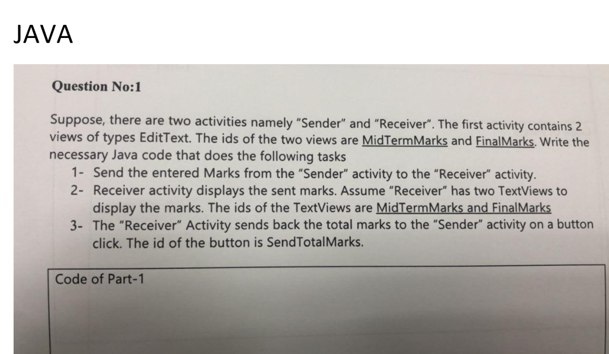 JAVA
Question No:1
Suppose, there are two activities namely "Sender" and "Receiver". The first activity contains 2
views of types EditText. The ids of the two views are MidTermMarks and FinalMarks. Write the
necessary Java code that does the following tasks
1- Send the entered Marks from the "Sender" activity to the "Receiver" activity.
2- Receiver activity displays the sent marks. Assume "Receiver" has two TextViews to
display the marks. The ids of the TextViews are MidTermMarks and FinalMarks
3- The "Receiver" Activity sends back the total marks to the "Sender" activity on a button
click. The id of the button is SendTotalMarks.
Code of Part-1
