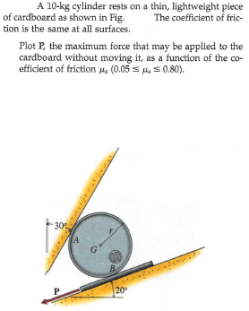 of cardboard as shown in Fig.
tion is the same at all surfaces.
A 10-kg cylinder rests on a thin, lightweight piece
The coefficient of fric-
Plot P, the maximum force that may be applied to the
cardboard without moving it, as a function of the co-
efficient of friction u, (0.05 s u. 0.80).
30
A
B
P
20
