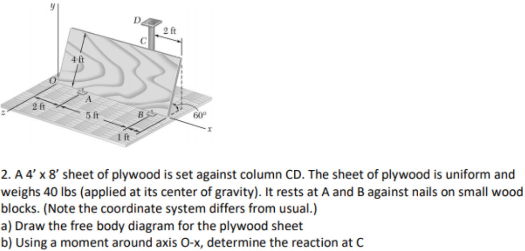 D.
2 ft
C
4ft
2 ft
5 ft
60°
1ft
2. A 4' x 8' sheet of plywood is set against column CD. The sheet of plywood is uniform and
weighs 40 lbs (applied at its center of gravity). It rests at A and B against nails on small wood
blocks. (Note the coordinate system differs from usual.)
a) Draw the free body diagram for the plywood sheet
b) Using a moment around axis O-x, determine the reaction at C
