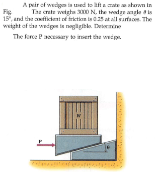 A pair of wedges is used to lift a crate as shown in
Fig.
15°, and the coefficient of friction is 0.25 at all surfaces. The
weight of the wedges is negligible. Determine
The crate weighs 3000 N, the wedge angle 0 is
The force P necessary to insert the wedge.
W
