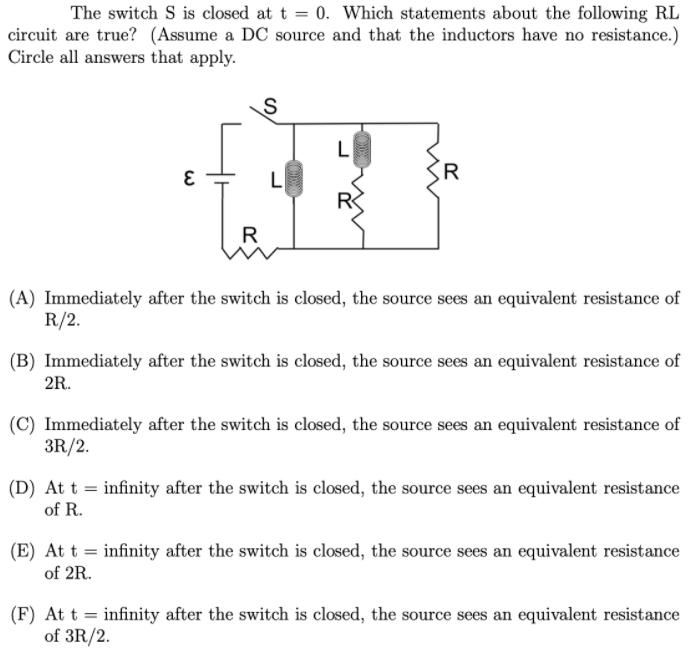 The switch S is closed at t = 0. Which statements about the following RL
circuit are true? (Assume a DC source and that the inductors have no resistance.)
Circle all answers that apply.
L
L
R
(A) Immediately after the switch is closed, the source sees an equivalent resistance of
R/2.
(B) Immediately after the switch is closed, the source sees an equivalent resistance of
2R.
(C) Immediately after the switch is closed, the source sees an equivalent resistance of
3R/2.
(D) At t = infinity after the switch is closed, the source sees an equivalent resistance
of R.
(E) At t = infinity after the switch is closed, the source sees an equivalent resistance
of 2R.
(F) At t = infinity after the switch is closed, the source sees an equivalent resistance
of 3R/2.
