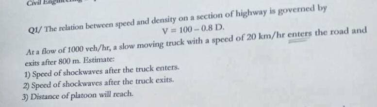 Civil
Q1/ The relation between speed and density on a scction of highway is governed by
V = 100 -0.8 D.
%3D
At a flow of 1000 veh/hr, a slow moving truck with a speed of 20 km/hr enters the road and
exits after 800 m. Estimate:
1) Speed of shockwaves after the truck enters.
2) Speed of shockwaves after the truck exits.
3) Distance of platoon will reach.
