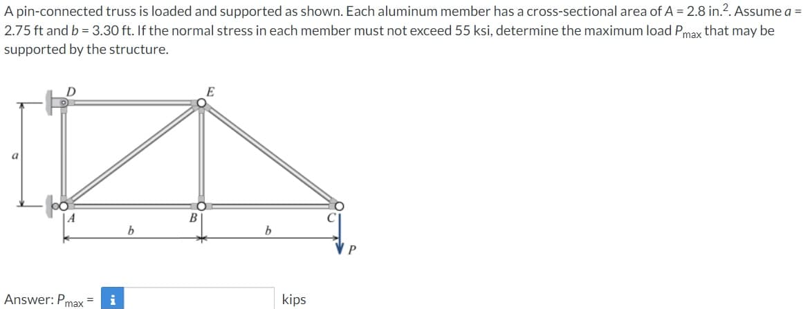 A pin-connected truss is loaded and supported as shown. Each aluminum member has a cross-sectional area of A = 2.8 in.?. Assume a =
2.75 ft and b = 3.30 ft. If the normal stress in each member must not exceed 55 ksi, determine the maximum load Pmax that may be
supported by the structure.
E
a
В
Answer: Pmax
kips
