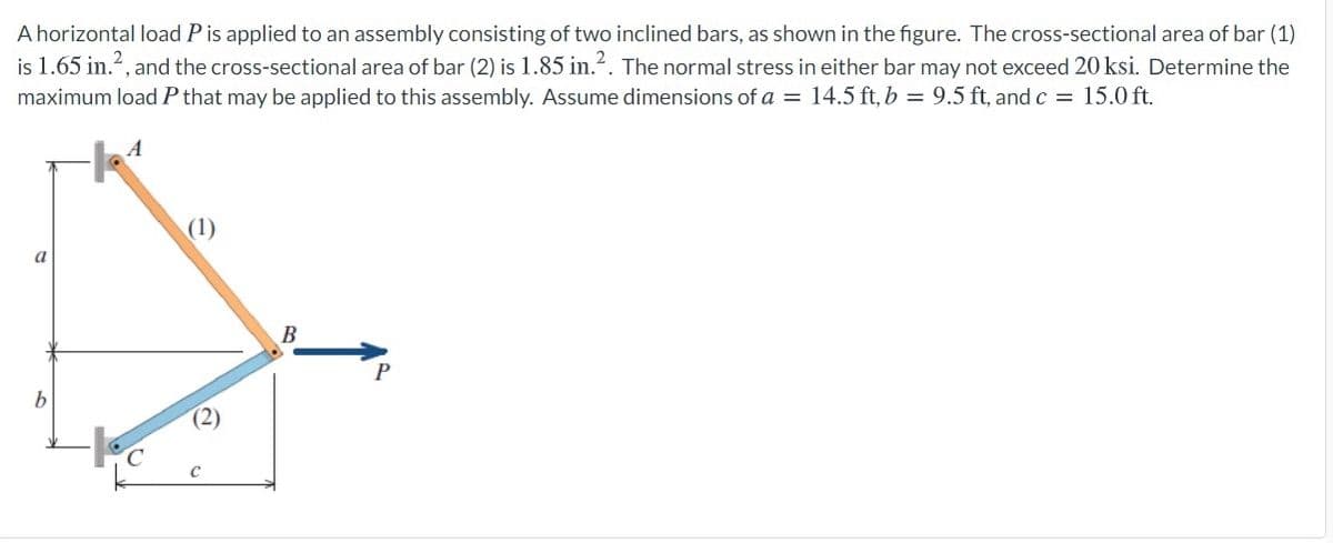 A horizontal load P is applied to an assembly consisting of two inclined bars, as shown in the figure. The cross-sectional area of bar (1)
is 1.65 in.2, and the cross-sectional area of bar (2) is 1.85 in.?. The normal stress in either bar may not exceed 20 ksi. Determine the
maximum load P that may be applied to this assembly. Assume dimensions of a = 14.5 ft, b = 9.5 ft, and c = 15.0 ft.
A
(1)
a
В
