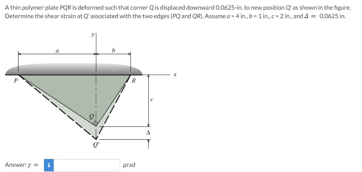 A thin polymer plate PQR is deformed such that corner Q is displaced downward 0.0625-in. to new position Q' as shown in the figure.
Determine the shear strain at Q'associated with the two edges (PQ and QR). Assume a = 4 in., b = 1 in., c = 2 in., and A = 0.0625 in.
a
R
A
Q'
Answer:Y =
i
prad
