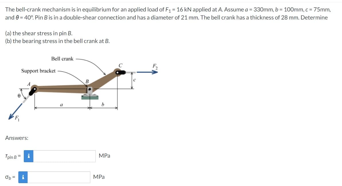 The bell-crank mechanism is in equilibrium for an applied load of F1 = 16 kN applied at A. Assume a = 330mm, b = 100mm, c = 75mm,
and e = 40°. Pin B is in a double-shear connection and has a diameter of 21 mm. The bell crank has a thickness of 28 mm. Determine
(a) the shear stress in pin B.
(b) the bearing stress in the bell crank at B.
Bell crank
Support bracket
A
a
Answers:
Tpin B =
i
MPa
MPa
