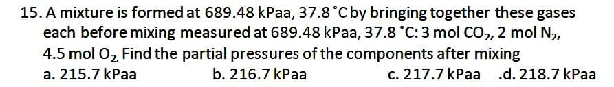 15. A mixture is formed at 689.48 kPaa, 37.8 °C by bringing together these gases
each before mixing measured at 689.48 kPaa, 37.8 °C: 3 mol CO2, 2 mol N2,
4.5 mol 02 Find the partial pressures of the components after mixing
a. 215.7 kPaa
b. 216.7 kPaa
c. 217.7 kPaa .d. 218.7 kPaa
