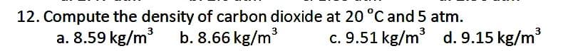 12. Compute the density of carbon dioxide at 20 °C and 5 atm.
a. 8.59 kg/m
3
3
b. 8.66 kg/m
c. 9.51 kg/m d. 9.15 kg/m
