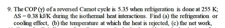 9. The COP (y) of a reversed Carnot cycle is 5.35 when refrigeration is done at 255 K;
AS = 0.38 kJ/K during the isothermal heat interactions. Find (a) the refrigeration or
cooling effect, (b) the temperature at which the heat is rejected, (c) the net work,
