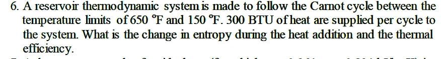 6. A reservoir thermodynamic system is made to follow the Carnot cycle between the
temperature limits of 650 °F and 150 °F. 300 BTU of heat are supplied per cycle to
the system. What is the change in entropy during the heat addition and the thermal
efficiency.
