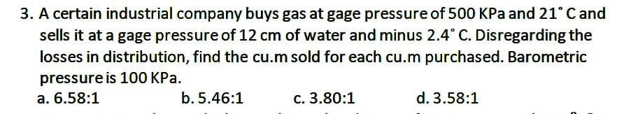 3. A certain industrial company buys gas at gage pressure of 500 KPa and 21° C and
sells it at a gage pressure of 12 cm of water and minus 2.4° C. Disregarding the
losses in distribution, find the cu.m sold for each cu.m purchased. Barometric
pressure is 100 KPa.
a. 6.58:1
b. 5.46:1
c. 3.80:1
d. 3.58:1
