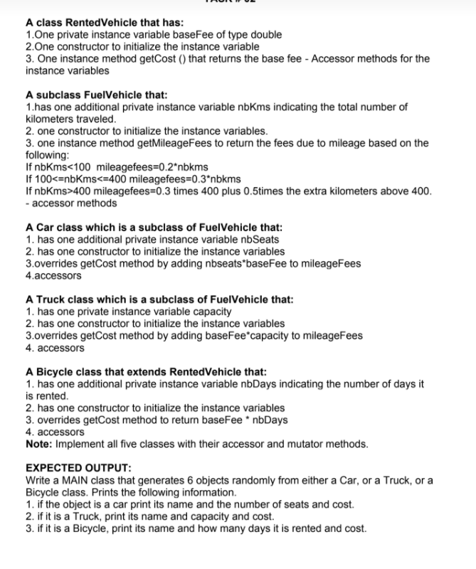 A class RentedVehicle that has:
1.One private instance variable baseFee of type double
2.One constructor to initialize the instance variable
3. One instance method getCost () that returns the base fee - Accessor methods for the
instance variables
A subclass FuelVehicle that:
1.has one additional private instance variable nbKms indicating the total number of
kilometers traveled.
2. one constructor to initialize the instance variables.
3. one instance method getMileageFees to return the fees due to mileage based on the
following:
If nbKms<100 mileagefees=0.2*nbkms
If 100<=nbKms<=400 mileagefees=0.3*nbkms
If nbKms>400 mileagefees=0.3 times 400 plus 0.5times the extra kilometers above 400.
- accessor methods
A Car class which is a subclass of FuelVehicle that:
1. has one additional private instance variable nbSeats
2. has one constructor to initialize the instance variables
3.overrides getCost method by adding nbseats*baseFee to mileageFees
4.accessors
A Truck class which is a subclass of FuelVehicle that:
1. has one private instance variable capacity
2. has one constructor to initialize the instance variables
3.overrides getCost method by adding baseFee*capacity to mileageFees
4. accessors
A Bicycle class that extends RentedVehicle that:
1. has one additional private instance variable nbDays indicating the number of days it
is rented.
2. has one constructor to initialize the instance variables
3. overrides getCost method to return baseFee * nbDays
4. accessors
Note: Implement all five classes with their accessor and mutator methods.
EXPECTED OUTPUT:
Write a MAIN class that generates 6 objects randomly from either a Car, or a Truck, or a
Bicycle class. Prints the following information.
1. if the object is a car print its name and the number of seats and cost.
2. if it is a Truck, print its name and capacity and cost.
3. if it is a Bicycle, print its name and how many days it is rented and cost.
