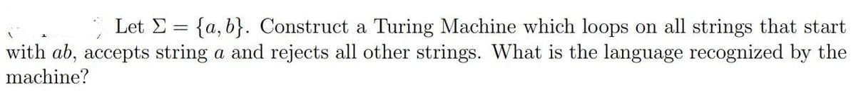 Let E = {a, b}. Construct a Turing Machine which loops on all strings that start
with ab, accepts string a and rejects all other strings. What is the language recognized by the
machine?
