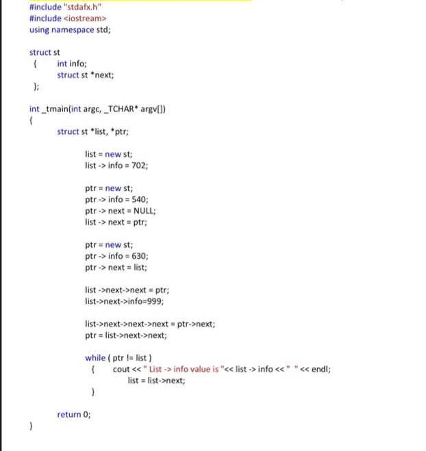 Hinclude "stdafx.h"
Hinclude <iostream>
using namespace std;
struct st
int info;
struct st *next;
int _tmain(int argc, _TCHAR argv(])
struct st *list, *ptr;
list = new st;
list -> info = 702;
ptr = new st;
ptr -> info = 540;
ptr -> next = NULL;
list -> next = ptr;
ptr = new st;
ptr -> info = 630;
ptr -> next = list;
list ->next->next = ptr;
list->next->info=999;
list->next->next->next = ptr->next;
ptr = list->next->next;
while ( ptr != list )
cout << " List -> info value is "<< list -> info <<" "« endl;
list = list->next;
return 0;
