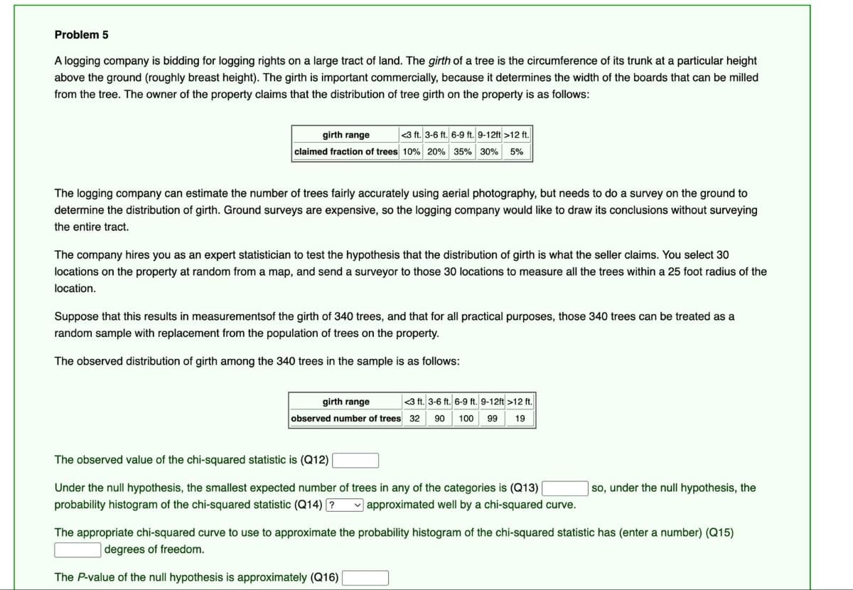 Problem 5
A logging company is bidding for logging rights on a large tract of land. The girth of a tree is the circumference of its trunk at a particular height
above the ground (roughly breast height). The girth is important commercially, because it determines the width of the boards that can be milled
from the tree. The owner of the property claims that the distribution of tree girth on the property is as follows:
girth range
<3 ft. 3-6 ft. 6-9 ft. 9-12ft >12 ft.
claimed fraction of trees 10% 20% 35% 30% 5%
The logging company can estimate the number of trees fairly accurately using aerial photography, but needs to do a survey on the ground to
determine the distribution of girth. Ground surveys are expensive, so the logging company would like to draw its conclusions without surveying
the entire tract.
The company hires you as an expert statistician to test the hypothesis that the distribution of girth is what the seller claims. You select 30
locations on the property at random from a map, and send a surveyor to those 30 locations to measure all the trees within a 25 foot radius of the
location.
Suppose that this results in measurements of the girth of 340 trees, and that for all practical purposes, those 340 trees can be treated as a
random sample with replacement from the population of trees on the property.
The observed distribution of girth among the 340 trees in the sample is as follows:
girth range
<3 ft. 3-6 ft. 6-9 ft. 9-12ft >12 ft.
observed number of trees 32 90 100 99 19
The observed value of the chi-squared statistic is (Q12)
Under the null hypothesis, the smallest expected number of trees in any of the categories is (Q13)
probability histogram of the chi-squared statistic (Q14) ? approximated well by a chi-squared curve.
so, under the null hypothesis, the
The appropriate chi-squared curve to use to approximate the probability histogram of the chi-squared statistic has (enter a number) (Q15)
degrees of freedom.
The P-value of the null hypothesis is approximately (Q16) |