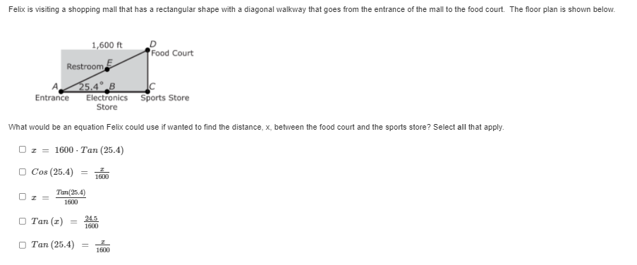 Felix is visiting a shopping mall that has a rectangular shape with a diagonal walkway that goes from the entrance of the mall to the food court. The floor plan is shown below.
Entrance
I =
Restroom
25.4 B
Electronics Sports Store
Store
What would be an equation Felix could use if wanted to find the distance, x, between the food court and the sports store? Select all that apply.
Oz 1600-Tan (25.4)
□ Cos (25.4) = 1600
Tan(25.4)
1600
□ Tan (z)
=
1,600 ft
Tan (25.4)
24.5
1600
=
D
Food Court
1600