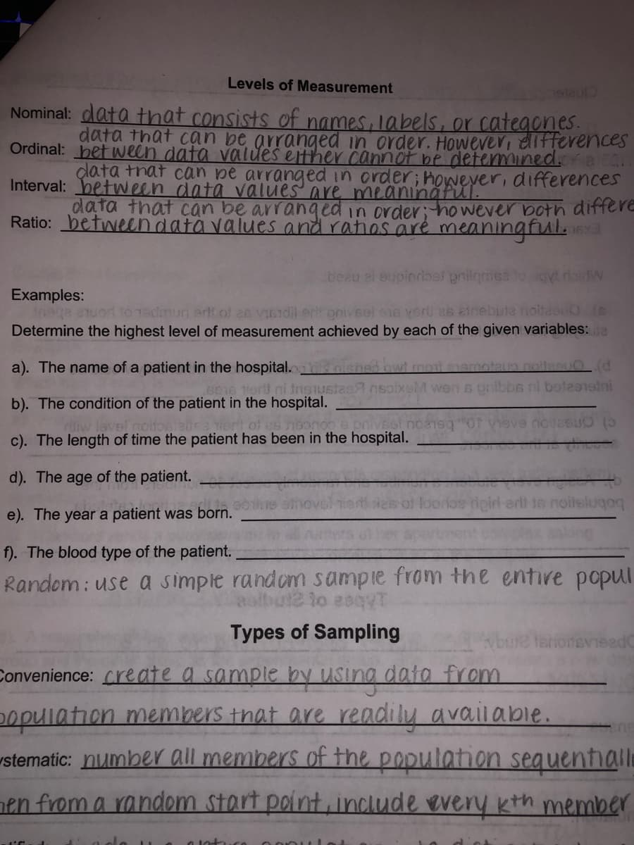 Levels of Measurement
etaul
Nominal: data that consists of names, labels, or categones.
data that can be arranged in order. However, elifferences
Ordinal: bet ween data values either cannot be detemmined.
çlata tnat can pe arranged in order; however, differences
Interval: between data values are meaningful.
data that can be arranged in order; ho wever both differe
Ratio: betweendata values and ratios aré meaningfula
beau ei eupindioef pnilgmsa
Examples:
ee euor to 1sdmun erlt ol an vIGidil erit onivsel e16 yeru as ainebute noltcou0 (e
Determine the highest level of measurement achieved by each of the given variables:e
a). The name of a patient in the hospital.
016 Tiert ni tnSUste
ni boteaneini
b). The condition of the patient in the hospital.
lavel noitos
iert of es noonoo e prives
c). The length of time the patient has been in the hospital.
d). The age of the patient.
e). The year a patient was born.
f). The blood type of the patient.
Random : use a simple random sampie from the entire popul
aalbul2 to 204WT
Types of Sampling
enonevieed
Convenience: create a sample by usina data from
population members that are readily avaiiable.
stematic: number all members of the population seguentill
nen from a random start pointinclude every kth member
dint

