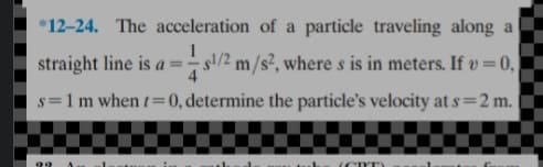 *12-24. The acceleration of a particle traveling along a
straight line is a= s/2 m/s², where s is in meters. If v=0,
s=1m when t= 0, determine the particle's velocity at s=2 m.
