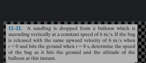 12-22. A sandbag is dropped from a balloon which is
ascending vertically at a constant speed of 6 m/s. If the bag
is released with the same upward velocity of 6 m/s when
1=0 and hits the ground when t=8 s, determine the speed
of the bag as it hits the ground and the altitude of the
balloon at this instant.
%3D
