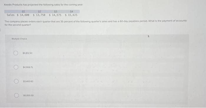 Keeds Products has projected the following sales for the coming year
01
02
Sales $14,600 $13,750
Multiple Choice
The company places orders each quarter that are 35 percent of the following quarter's sales and has a 60-day payables period. What is the payment of accounts
for the second quarter?
$4,812.50
$4.90875
$3,400 83
03
$14,575
$5,005 00
04
$15,625