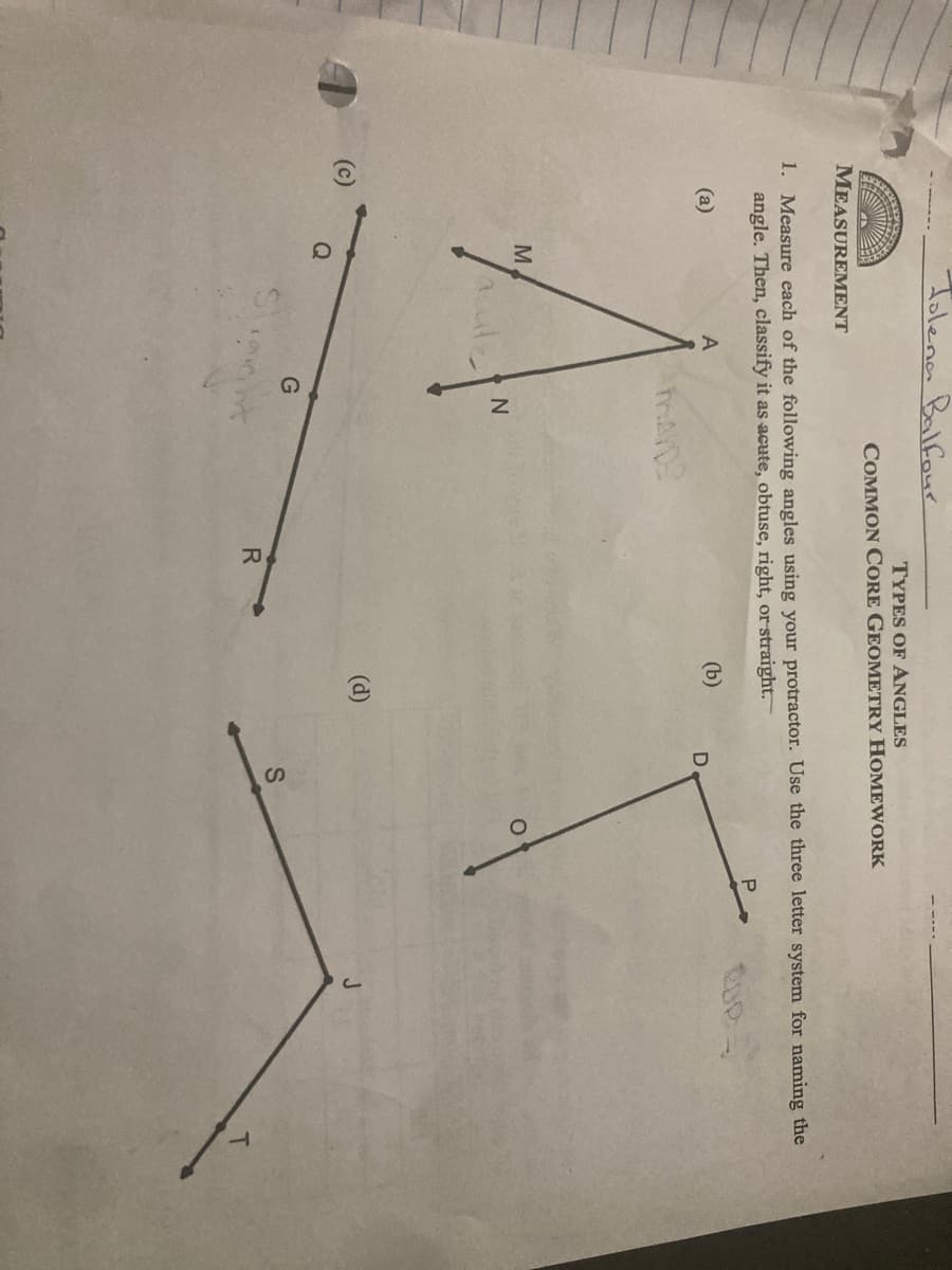Tolena Balfour
TYPES OF ANGLES
COMMON CORE GEOMETRY HOMEWORK
MEASUREMENT
1. Measure each of the following angles using your protractor. Use the three letter system for naming the
angle. Then, classify it as acute, obtuse, right, or straight.
P
(a)
A
(b)
M
(d)
G
R.
T
