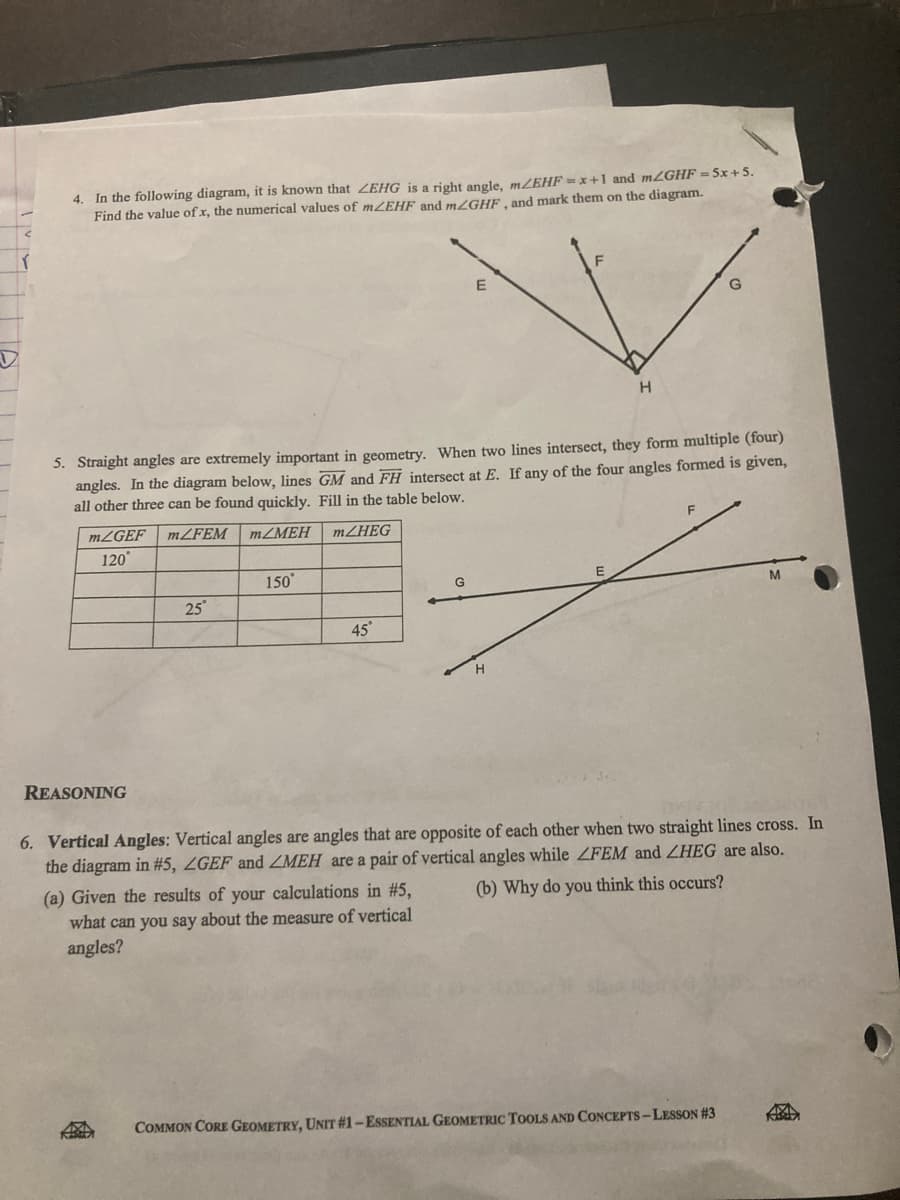 4. In the following diagram, it is known that ZEHG is a right angle, m/EHF = x+1 and m2GHF =5x+5.
Find the value of x, the numerical values of mZEHF and m/GHF, and mark them on the diagram.
Straight angles are extremely important in geometry. When two lines intersect, they form multiple (four)
angles. In the diagram below, lines GM and FH intersect at E. If any of the four angles formed is given,
all other three can be found quickly. Fill in the table below.
F
MLGEF
MZFEM
MZMEH
MZHEG
120
150
G
25
45°
H
REASONING
6. Vertical Angles: Vertical angles are angles that are opposite of each other when two straight lines cross. In
the diagram in #5, ZGEF and ZMEH are a pair of vertical angles while ZFEM and ZHEG are also.
(a) Given the results of your calculations in #5,
(b) Why do you think this occurs?
what can you say about the measure of vertical
angles?
COMMON CORE GEOMETRY, UNIT #1–ESSENTIAL GEOMETRIC TOOLS AND CONCEPTS-LESSON #3
