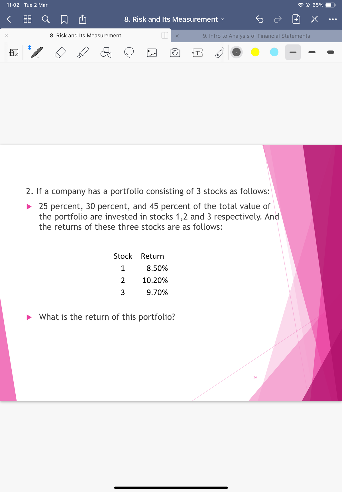 11:02 Tue 2 Mar
O 65%
88 Q
8. Risk and Its Measurement
•..
8. Risk and Its Measurement
9. Intro to Analysis of Financial Statements
2. If a company has a portfolio consisting of 3 stocks as follows:
• 25 percent, 30 percent, and 45 percent of the total value of
the portfolio are invested in stocks 1,2 and 3 respectively. And
the returns of these three stocks are as follows:
Stock
Return
8.50%
2
10.20%
3
9.70%
• What is the return of this portfolio?
24
