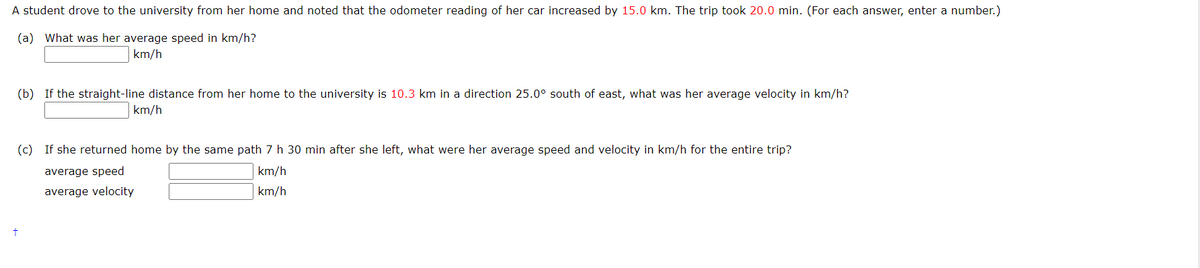 A student drove to the university from her home and noted that the odometer reading of her car increased by 15.0 km. The trip took 20.0 min. (For each answer, enter a number.)
(a) What was her average speed in km/h?
km/h
(b) If the straight-line distance from her home to the university is 10.3 km in a direction 25.0° south of east, what was her average velocity in km/h?
km/h
(c) If she returned home by the same path 7 h 30 min after she left, what were her average speed and velocity in km/h for the entire trip?
average speed
km/h
average velocity
km/h