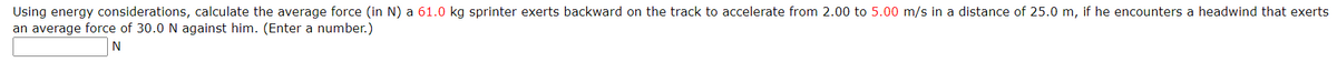 Using energy considerations, calculate the average force (in N) a 61.0 kg sprinter exerts backward on the track to accelerate from 2.00 to 5.00 m/s in a distance of 25.0 m, if he encounters a headwind that exerts
an average force of 30.0 N against him. (Enter a number.)
N