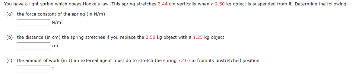 You have a light spring which obeys Hooke's law. This spring stretches 2.44 cm vertically when a 2.50 kg object is suspended from it. Determine the following.
(a) the force constant of the spring (in N/m)
N/m
(b) the distance (in cm) the spring stretches if you replace the 2.50 kg object with a 1.25 kg object
cm
(c) the amount of work (in J) an external agent must do to stretch the spring 7.40 cm from its unstretched position