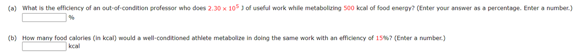 (a) What is the efficiency of an out-of-condition professor who does 2.30 x 105 J of useful work while metabolizing 500 kcal of food energy? (Enter your answer as a percentage. Enter a number.)
%
(b) How many food calories (in kcal) would a well-conditioned athlete metabolize in doing the same work with an efficiency of 15%? (Enter a number.)
kcal