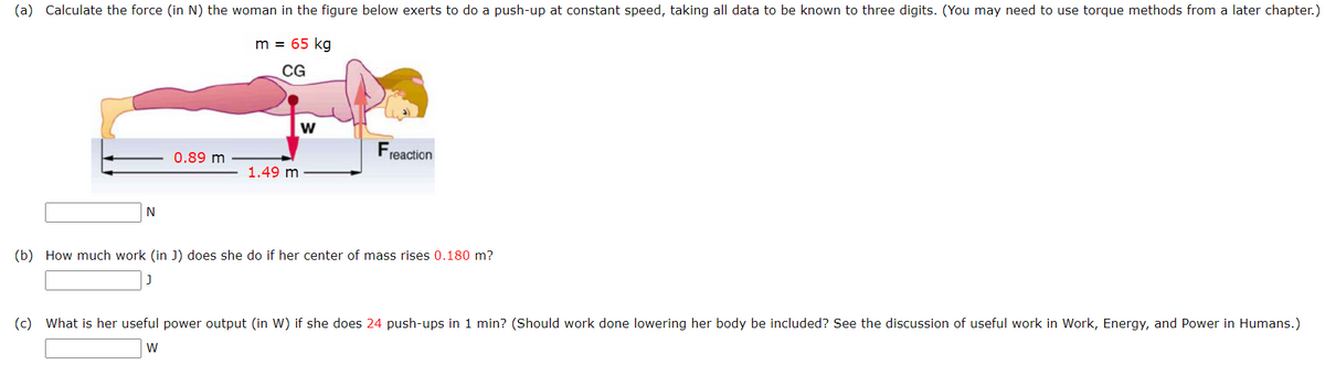 (a) Calculate the force (in N) the woman in the figure below exerts to do a push-up at constant speed, taking all data to be known to three digits. (You may need to use torque methods from a later chapter.)
m = 65 kg
CG
N
0.89 m
1.49 m
W
reaction
(b) How much work (in J) does she do if her center of mass rises 0.180 m?
(c) What is her useful power output (in W) if she does 24 push-ups in 1 min? (Should work done lowering her body be included? See the discussion of useful work in Work, Energy, and Power in Humans.)
W