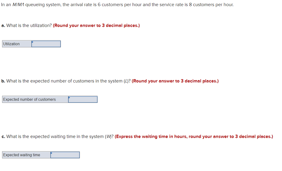 In an M/MA queueing system, the arrival rate is 6 customers per hour and the service rate is 8 customers per hour.
a. What is the utilization? (Round your answer to 3 decimal places.)
Utilization
b. What is the expected number of customers in the system (L)? (Round your answer to 3 decimal places.)
Expected number of customers
c. What is the expected waiting time in the system (W? (Express the waiting time in hours, round your answer to 3 decimal places.)
Expected waiting time
