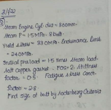 Steam Engine Cyl- dia - 80omm-
Ateam P- 15MPa. 8 bat.
Yield sress 33 OMPA Enduramce limib
- 240MPa.
Indial praload =15 time steam load.
Saft copper gasket FOS-2. Atiffnus
factor = 05. Fatigue stres Concn.
%3D
facton -28.
Find size of bolt by Aocterbeag Criteria
