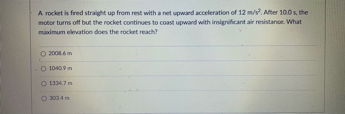 A rocket is fired straight up from rest with a net upward acceleration of 12 m/s2. After 10.0 s, the
motor turns off but the rocket continues to coast upward with insignificant air resistance. What
maximum elevation does the rocket reach?
O 2008.6 m
1040.9 m
O 1334.7 m
303.4 m
